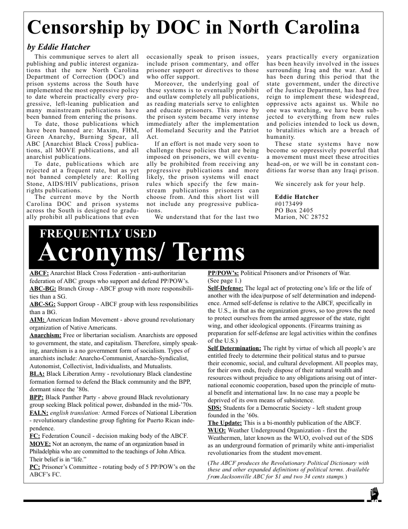 Censorship by DOC in North Carolina  by Eddie Hatcher  This communique serves to alert all publishing and public interest organiza- tions that the new North Carolina Department of Correction (DOC) and prison systems across the South have implemented the most appressive poli to date wherein practically every pro- uressive, lefi-leaning publication and many mainstream publications have been banned from entering the prisons  To date, those publications which have been banned are: Maxim, FHM Green Anarchy, Burning Spear, all ABC [Anarchist Black Cross] publica- tions, all MOVE publications, and all anarchist publications.  To date, publications which are rejected at a frequent rate, but as yet not banned_ completely are: Rolling Stone, AIDS/HIV publications, prison rights publications.  The current move by the North Carolina DOC and prison systems across the South is designed to gradu- ally prohibit all publications that even  occasionally speak to prison issues, include prison commentary, and offer prisoner support or directives to those who offer support.  Moreover, the underlying goal of these systems is to eventually prohibit and outlaw completely all publications, as reading materials serve to enlighten and educate prisoners. This move by the prison system became very intense immediately after the implementation of Homeland Security and the Patriot Act.  If an effort is not made very soon o challenge these policies that are being imposed on prisoners, we will eventu- ally be prohibited from receiving any progressive publications and more likely, the prison systems will enact rules which specify the few main- stream publications _prisoners can choose from. And this short list will not include any progressive publica- tions.  We understand that for the last two  years practically every organization bas been heavily involved in the issues surrounding Iraq and the war. And it bas been during this period that the stategovernment, under the directive of the Justice Department, has had free reign to implement these widespread, oppressive acts against us. While no one was watching, we have been sub- jected to everything from new rules and policies intended to lock us down, to brutalities which are a breach of bumanity.  These state systems have now become so oppressively powerful that a movement must meet these atrocities head-on, or we will be in constant con- ditions far worse than any Iraqi prison.  We sincerely ask for your help.  Eddie Hatcher #0173499  PO Box 2405 Marion, NC  FREQUENTLY USED  Acronyms/ Terms  ABCF: Anarchist Black Cross Federation - anti-authoritarian federation of ABC groups who support and defend PP/POW’s.  ranch Group - ABCF group with mre responsibili- s than a SG.  upport Group - ABCF group with less responsibilities than a B AIM: American Indian Movement - sbove g1 organization of Native Americans.  ree or libertarian socialism. Anarchists are opposed  1o government, the state, and capitalism. Therefore, simply speak- ing, anarchism is a no government form of socialism. Types of anarchists include: Anarcho-Communist, Anarcho-Syndicalist, Autonomist, Collectivist, Individualists, and Mutualists. BLA: Black Liberation Army - revolutionary Black clandestine formation formed to defend the Black community and the BPP, dormant since the 80s. BPP: Black Panther Party - above ground Black revolutionary ‘aroup secking Black political power, disbanded in the mid-’70s. FALN: english translation: Armed Forces of National Liberation  revolutionary clandestine group fighting for Puerto Rican inde-  und revolutionary  pendence. MOVE; Not an acronym, the name of an organization based in Philadelphia who are commited to the teachings of John Afica Thei belcf s in life."  PC: Prisoner’s Committee - roating body of S PPPOW’s on the  PRIPOW’s: Political Prisoners and/or Prisoners of War. (See page 1)  efense: The legal act of protecting one’s life or the life of ‘another with the idea/purpose of self determination and independ- ence. Armed sel-defense is relative to the ABCE, specifically in the USS.,in that as the organization grows, 50 100 grows the need o protect ourselves from the armed aggressor of the state, right wing, and other ideological opponents. (Firearms training as preparation for self-defense are legal activitis within the confines of the U.S.) ‘Self Determinations The right by virtue of which all people’s are entitld freely to determine their political status and to pursue. their economic, social, and cultural development. All peoples may, for their own ends, frecly dispose of their natural wealth and resources without prejudice 1o any obligations arising out of inter- national economic cooperation, based upon the principle of mutu- al benefit and international law. In no case may 3 people be deprived of its own means of subsistence. SDS: Students for & Democratic Society - left student group Tounded in the "60. The Update: This s a bi-monthly publication of the ABCF. WUO: Weather Underground Organization - first the Weathermen, later known as the WUO, evolved out of the SDS as an underground formation of primarily white anti-imperialist revolutionaries from the student movemen.  (The ABCF produces the Revolutionary Political Dictionary with these and oiher expanded definitions of poltical erms. Asailable  from Jacksonville ABC for S1 and two 34 cents stamps.)  